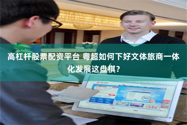 高杠杆股票配资平台 粤超如何下好文体旅商一体化发展这盘棋？