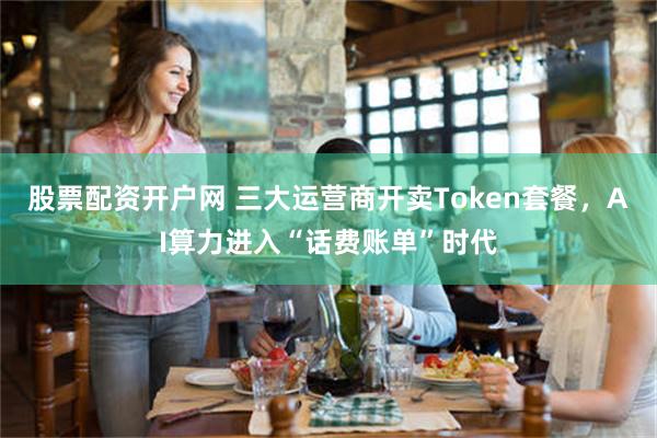 股票配资开户网 三大运营商开卖Token套餐，AI算力进入“话费账单”时代
