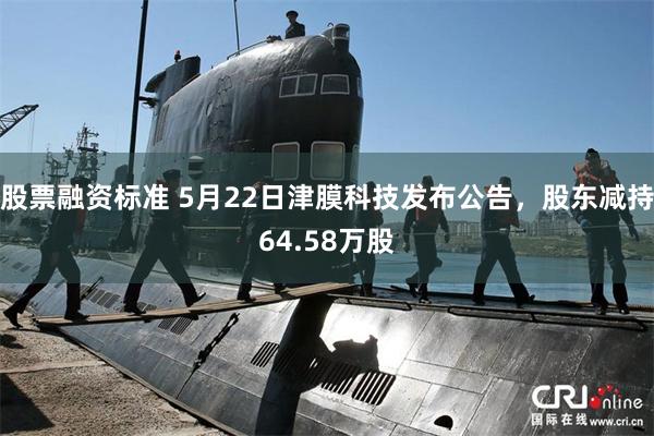 股票融资标准 5月22日津膜科技发布公告，股东减持64.58万股
