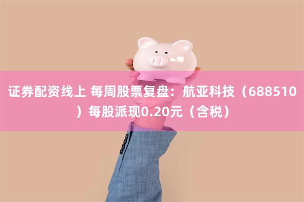 证券配资线上 每周股票复盘：航亚科技（688510）每股派现0.20元（含税）