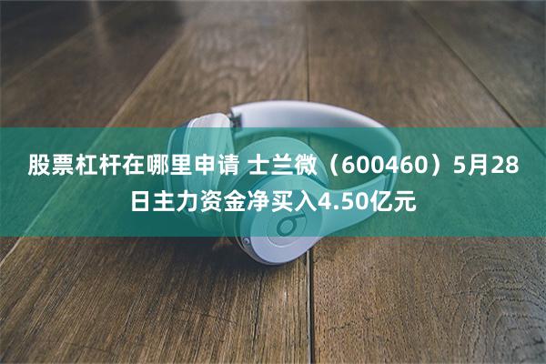 股票杠杆在哪里申请 士兰微（600460）5月28日主力资金净买入4.50亿元