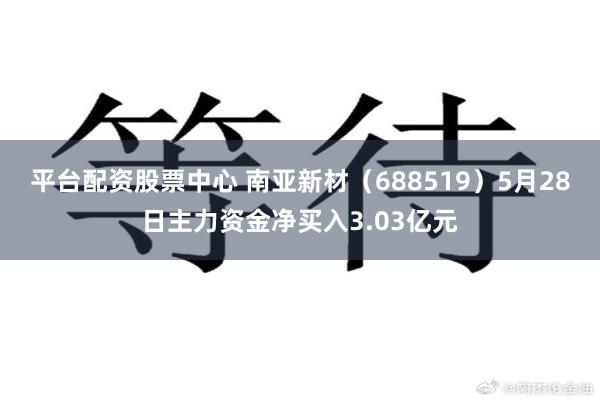 平台配资股票中心 南亚新材（688519）5月28日主力资金净买入3.03亿元
