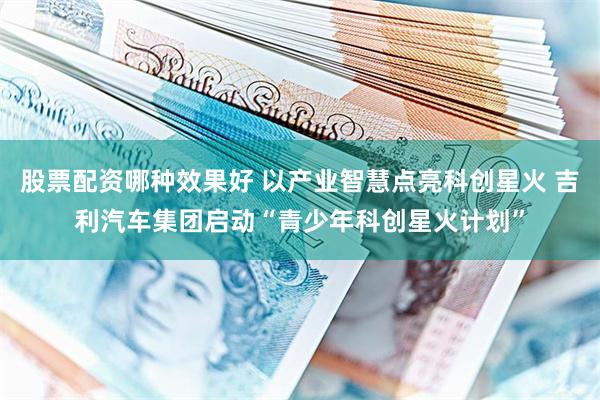 股票配资哪种效果好 以产业智慧点亮科创星火 吉利汽车集团启动“青少年科创星火计划”