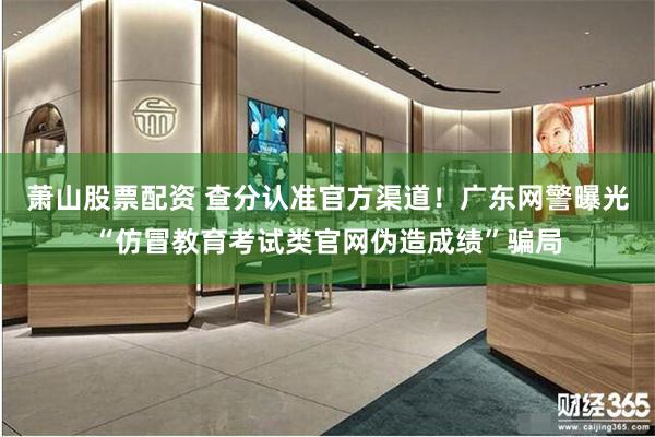 萧山股票配资 查分认准官方渠道！广东网警曝光“仿冒教育考试类官网伪造成绩”骗局