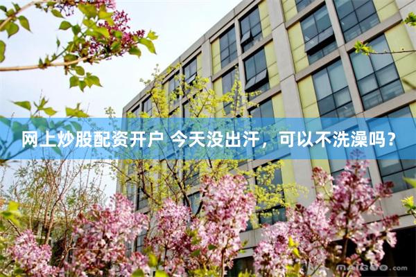 网上炒股配资开户 今天没出汗，可以不洗澡吗？