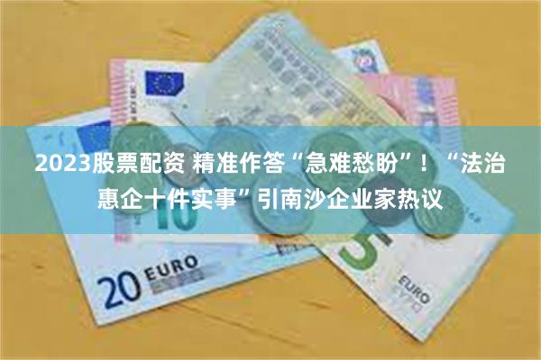 2023股票配资 精准作答“急难愁盼”!“法治惠企十件实事”引南沙企业家热议