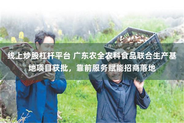线上炒股杠杆平台 广东农全农科食品联合生产基地项目获批,靠前服务赋能招商落地