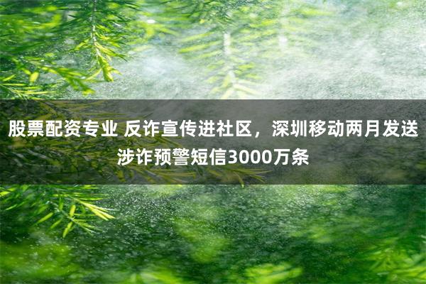 股票配资专业 反诈宣传进社区，深圳移动两月发送涉诈预警短信3000万条