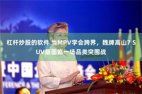 杠杆炒股的软件 当MPV学会跨界，魏牌高山7 SUV版面临一场品类突围战
