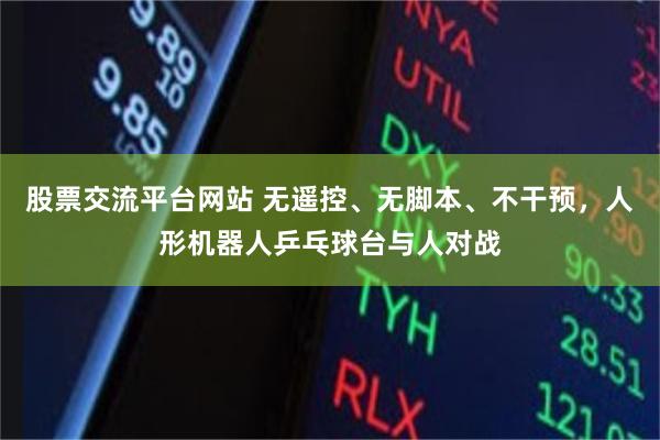 股票交流平台网站 无遥控、无脚本、不干预，人形机器人乒乓球台与人对战
