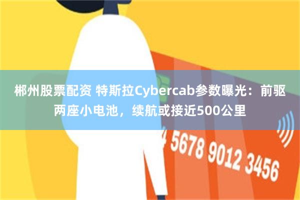 郴州股票配资 特斯拉Cybercab参数曝光：前驱两座小电池，续航或接近500公里
