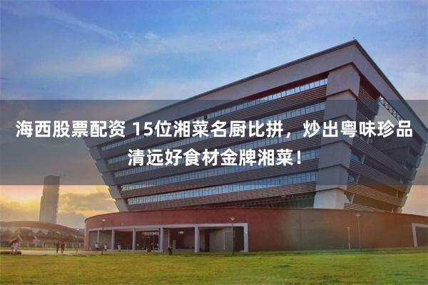 海西股票配资 15位湘菜名厨比拼，炒出粤味珍品清远好食材金牌湘菜！