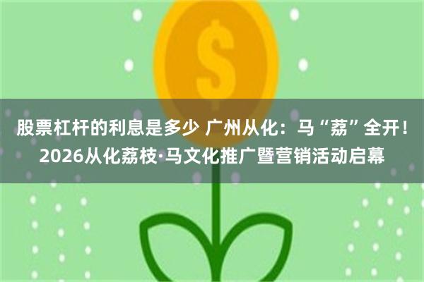 股票杠杆的利息是多少 广州从化：马“荔”全开！2026从化荔枝·马文化推广暨营销活动启幕