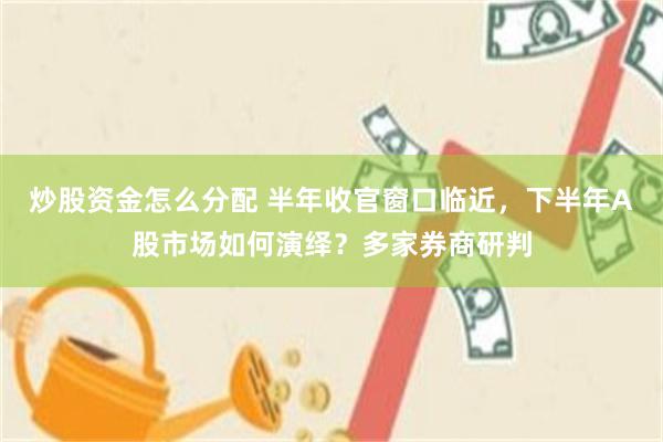 炒股资金怎么分配 半年收官窗口临近，下半年A股市场如何演绎？多家券商研判