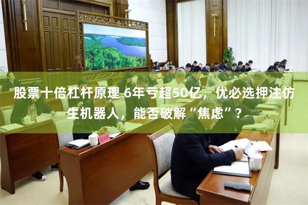 股票十倍杠杆原理 6年亏超50亿,优必选押注仿生机器人,能否破解“焦虑”?