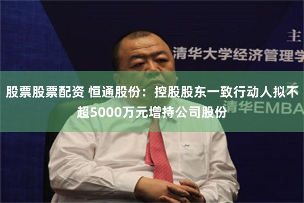 股票股票配资 恒通股份:控股股东一致行动人拟不超5000万元增持公司股份