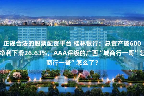 正规合法的股票配资平台 桂林银行:总资产破6000亿,净利下滑26.63%,AAA评级的广西“城商行一哥”怎么了?