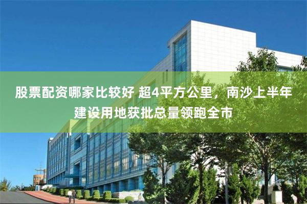 股票配资哪家比较好 超4平方公里，南沙上半年建设用地获批总量领跑全市