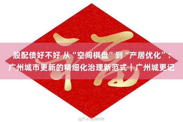 股配债好不好 从“空间棋盘”到“产居优化”：广州城市更新的精细化治理新范式｜广州城更记