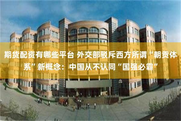 期货配资有哪些平台 外交部驳斥西方所谓“朝贡体系”新概念：中国从不认同“国强必霸”