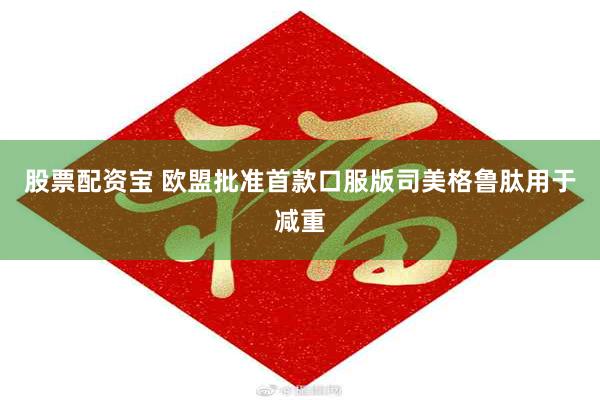 股票配资宝 欧盟批准首款口服版司美格鲁肽用于减重