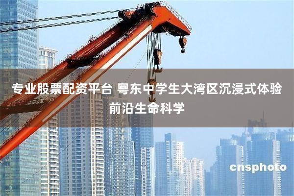 专业股票配资平台 粤东中学生大湾区沉浸式体验前沿生命科学