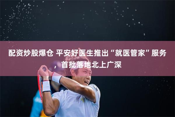 配资炒股爆仓 平安好医生推出“就医管家”服务，首批落地北上广深