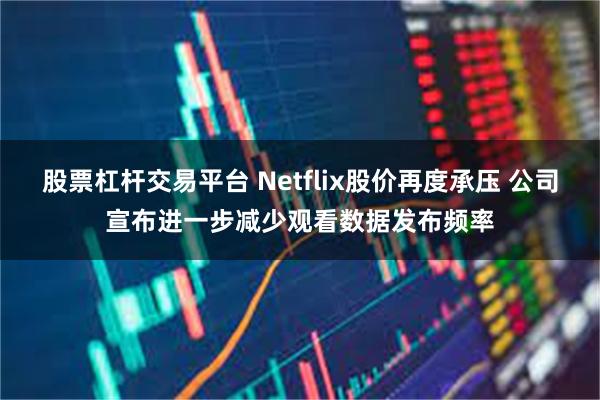 股票杠杆交易平台 Netflix股价再度承压 公司宣布进一步减少观看数据发布频率
