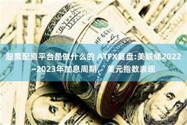 股票配资平台是做什么的 ATFX复盘:美联储2022~2023年加息周期， 美元指数表现