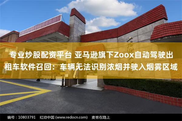 专业炒股配资平台 亚马逊旗下Zoox自动驾驶出租车软件召回：车辆无法识别浓烟并驶入烟雾区域