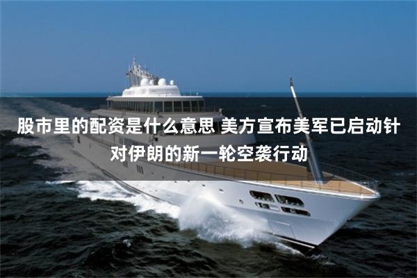 股市里的配资是什么意思 美方宣布美军已启动针对伊朗的新一轮空袭行动