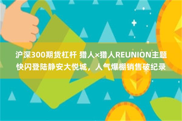 沪深300期货杠杆 猎人×猎人REUNION主题快闪登陆静安大悦城，人气爆棚销售破纪录