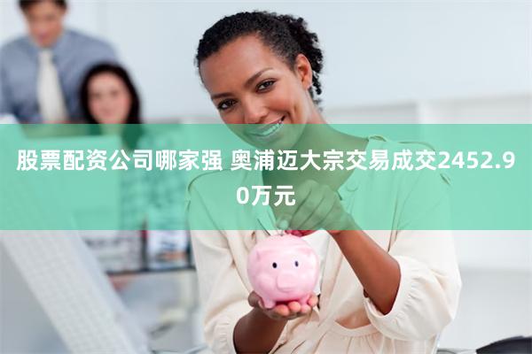 股票配资公司哪家强 奥浦迈大宗交易成交2452.90万元