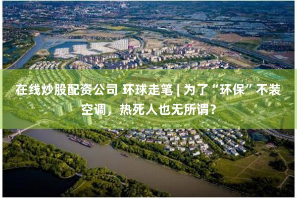 在线炒股配资公司 环球走笔 | 为了“环保”不装空调，热死人也无所谓？
