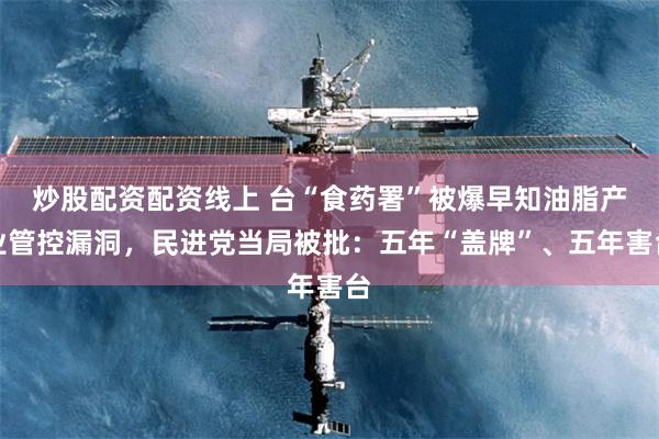 炒股配资配资线上 台“食药署”被爆早知油脂产业管控漏洞，民进党当局被批：五年“盖牌”、五年害台