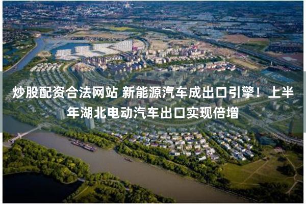 炒股配资合法网站 新能源汽车成出口引擎！上半年湖北电动汽车出口实现倍增
