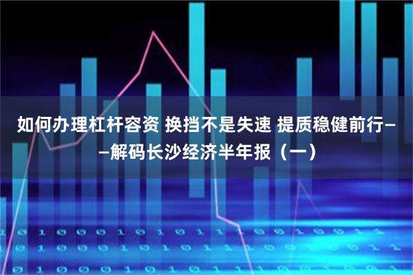 如何办理杠杆容资 换挡不是失速 提质稳健前行——解码长沙经济半年报（一）