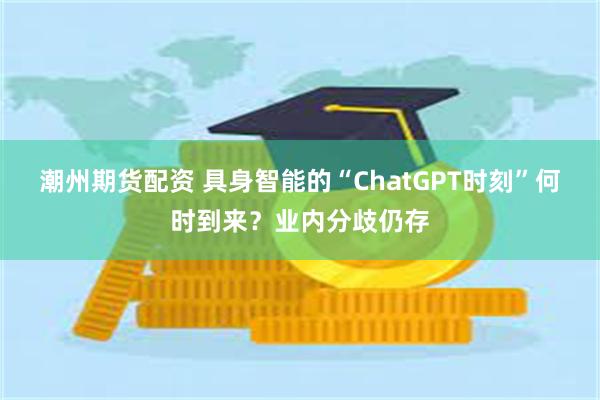 潮州期货配资 具身智能的“ChatGPT时刻”何时到来？业内分歧仍存
