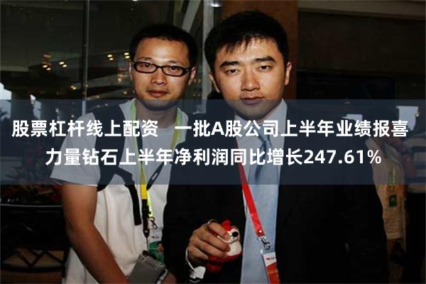 股票杠杆线上配资   一批A股公司上半年业绩报喜 力量钻石上半年净利润同比增长247.61%