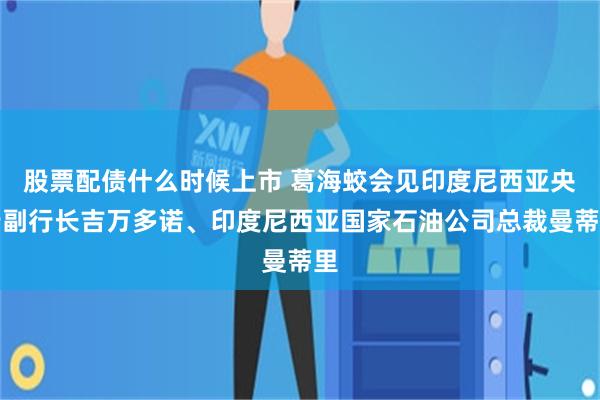 股票配债什么时候上市 葛海蛟会见印度尼西亚央行副行长吉万多诺、印度尼西亚国家石油公司总裁曼蒂里