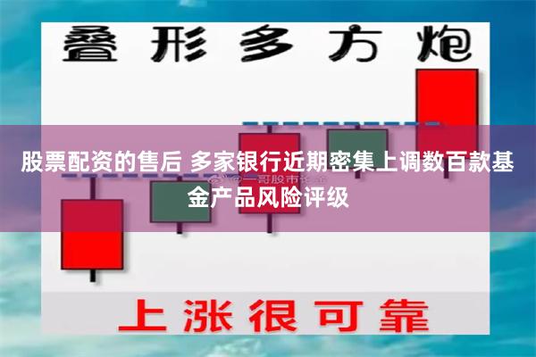 股票配资的售后 多家银行近期密集上调数百款基金产品风险评级