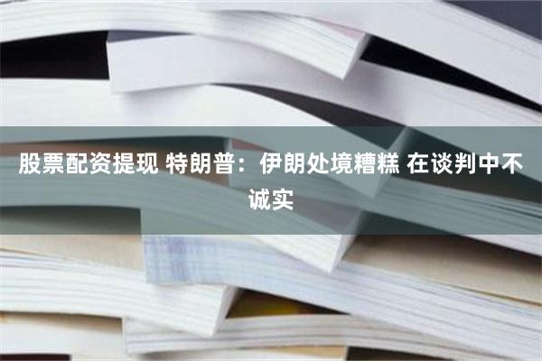 股票配资提现 特朗普：伊朗处境糟糕 在谈判中不诚实