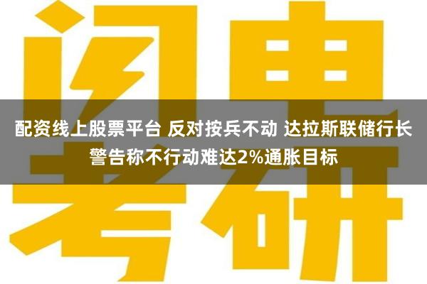 配资线上股票平台 反对按兵不动 达拉斯联储行长警告称不行动难达2%通胀目标