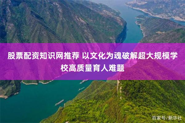 股票配资知识网推荐 以文化为魂破解超大规模学校高质量育人难题