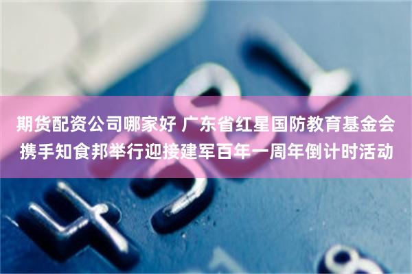 期货配资公司哪家好 广东省红星国防教育基金会携手知食邦举行迎接建军百年一周年倒计时活动