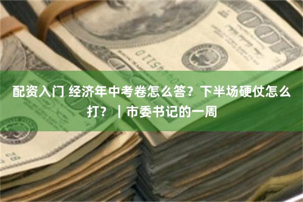 配资入门 经济年中考卷怎么答？下半场硬仗怎么打？｜市委书记的一周