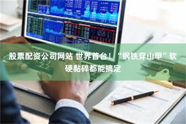 股票配资公司网站 世界首台！“钢铁穿山甲”软硬黏碎都能搞定