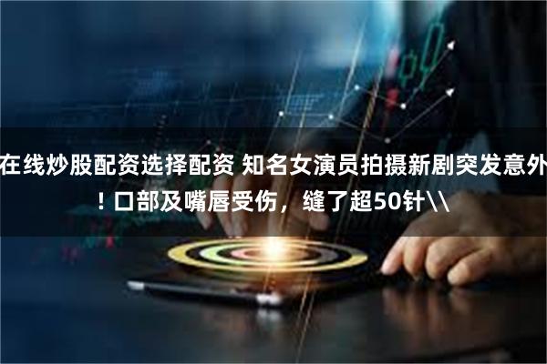 在线炒股配资选择配资 知名女演员拍摄新剧突发意外! 口部及嘴唇受伤，缝了超50针\