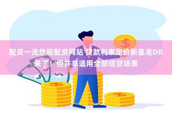 配资一流炒股配资网站 贷款利率定价新基准DR来了！但并非适用全部信贷场景