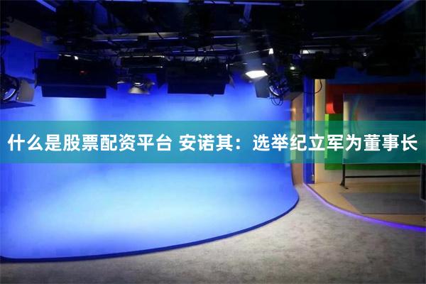 什么是股票配资平台 安诺其：选举纪立军为董事长